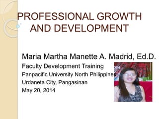 PROFESSIONAL GROWTH
AND DEVELOPMENT
Maria Martha Manette A. Madrid, Ed.D.
Faculty Development Training
Panpacific University North Philippines
Urdaneta City, Pangasinan
May 20, 2014
 