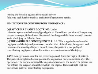leaving the hospital against the doctor's advice,
failure to seek further medical assistance if symptoms persist.
LIMITATIONS TO CONTRIBUTORY NEGLIGENCE :
(a)LAST CLEAR CHANCE DOCTRINE : Under
this rule, a person who has negligently placed himself in a position of danger may
recover damages, if the doctor discovered the danger while there was stiJI time to
avoid the injury or failed to do so.
(b) THE AVOIDABLE CONSEQUENCES RULE: This is applicable where the
negligence of the injured person occurs after that of the doctor being sued and
increases the severity of injury. In such cases, the patient is not guilty of
contributory negligence, since his actions were not a cause of the injury.
CASE: A surgeon was sued for not removing a swab from the vagina of patient.
The patient complained about pain in the vagina to a nurse some time after the
operation. The nurse examined the vagina and removed the swab. The patient did
not inform the surgeon about the swab in the vagina. The court held that the
doctor was guilty of contributory negligence.
 