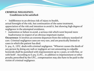 CRIMINAL NEGLIGENCE:
Conditions to be satisfied-
• Indifference to an obvious risk of injury to health,
actual foresight of the risk, but continuation of the same treatment,
appreciation of the risk and intention to avoid it, but showing high degree of
negligence in the attempted avoidance,
• inattention or failure to avoid, a serious risk which went beyond mere
Inadvertance in respect of an obvious important matter.
Occurrence: It involves an extreme departure from the ordinary standard of
care. Criminal negligence cases are very rare, and are practically limited to
cases in which the patient has died.
S. 304, A., I.P.C. deals with criminal negligence. "Whoever causes the death of
any person by doing any rash or negligent act not amounting to culpable
homicide shall be punished with imprisonment up to 2 years, or with fine, or
with both". According to S.375, Cr.P.C., in addition to imprisonment or other
penalty prescribed by the I.P.C., compensation may also have to be paid to the
victim of criminal negligence.
 
