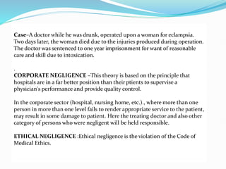 Case–A doctor while he was drunk, operated upon a woman for eclampsia.
Two days later, the woman died due to the injuries produced during operation.
The doctor was sentenced to one year imprisonment for want of reasonable
care and skill due to intoxication.
.
CORPORATE NEGLIGENCE –This theory is based on the principle that
hospitals are in a far better position than their ptients to supervise a
physician's performance and provide quality control.
In the corporate sector (hospital, nursing home, etc.)., where more than one
person in more than one level fails to render appropriate service to the patient,
may result in some damage to patient. Here the treating doctor and also other
category of persons who were negligent will be held responsible.
ETHICAL NEGLIGENCE :Ethical negligence is the violation of the Code of
Medical Ethics.
 