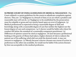 SUPREME COURT OF INDIA GUIDELINES ON MEDICAL NEGLIGENCE -The
Court collated a 11-point guidelines for the courts to adjudicate complaints against
doctors. They are : (1) Negligence is a breach of duty or an act which a prudent and
reasonable man will not do. (2) Negligence to be established by the prosecution
must be culpable or gross and not merely based upon an error of judgment. (3)
Medical professional is expected to bring a reasonable degree of skill and
knowledge along with a reasonable degree of care but neither the highest nor the
lowest degree of care and competence. (4) A doctor would be liable only where his
conduct fell below the standard of a reasonably competent practitioner. (5)
Difference of opinion cannot be cited as negligence. (6) Just because a professional
looking at the gravity of illness had taken a higher element of risk to redeem the
patient out of his suffering which did not yield the desired result, it may not
amount to negligence. (7) Merely because a doctor chooses one course of action in
preference to the other one available, he would not be liable if the action choosen
by him was acceptable to the medical profession.
 