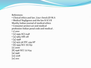 References:
• Clinical ethics and law ,Lisa v brock JD M.A
• Medical Negligence and the law K K S R
Murthy Indian journal of medical ethics
• Consumer protect act and medical
profession Indian penal code and medical .
• 1] 2010
• [2] 1995 ACJ 1048
• [3] 1969 AIR 128
• [4] 1998
• [5] 1975 36 STC 439 AP
• [6] 1995 SCC (6) 651
[7] 2000
[8] 1996 SCC (2) 634
[9] 1996
[10] 2018
[11] 2011
 