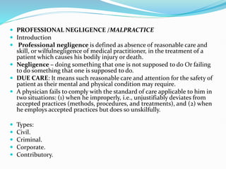  PROFESSIONAL NEGLIGENCE /MALPRACTICE
 Introduction
 Professional negligence is defined as absence of reasonable care and
skill, or wilfulnegligence of medical practitioner, in the treatment of a
patient which causes his bodily injury or death.
 Negligence – doing something that one is not supposed to do Or failing
to do something that one is supposed to do.
 DUE CARE: It means such reasonable care and attention for the safety of
patient as their mental and physical condition may require.
 A physician fails to comply with the standard of care applicable to him in
two situations: (1) when he improperly, i.e., unjustifiably deviates from
accepted practices (methods, procedures, and treatments), and (2) when
he employs accepted practices but does so unskilfully.
 Types:
 Civil.
 Criminal.
 Corporate.
 Contributory.
 