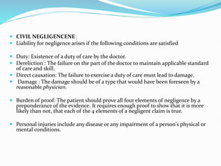 CIVIL NEGLIGENCENE :
 Liability for negligence arises if the following conditions are satisfied
 Duty: Existence of a duty of care by the doctor.
 Dereliction : The failure on the part of the doctor to maintain applicable standard
of care and skill.
 Direct causation: The failure to exercise a duty of care must lead to damage.
 Damage : The damage should be of a type that would have been foreseen by a
reasonable physician.
 Burden of proof: The patient should prove all four elements of negligence by a
preponderance of the evidence. It requires enough proof to show that it is more
likely than not, that each of the 4 elements of a negligent claim is true.
 Personal injuries include any disease or any impairment of a person's physical or
mental conditions.
 