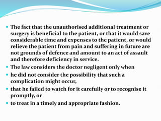  The fact that the unauthorised additional treatment or
surgery is beneficial to the patient, or that it would save
considerable time and expenses to the patient, or would
relieve the patient from pain and suffering in future are
not grounds of defence and amount to an act of assault
and therefore deficiency in service.
 The law considers the doctor negligent only when
 he did not consider the possibility that such a
complication might occur,
 that he failed to watch for it carefully or to recognise it
promptly, or
 to treat in a timely and appropriate fashion.
 