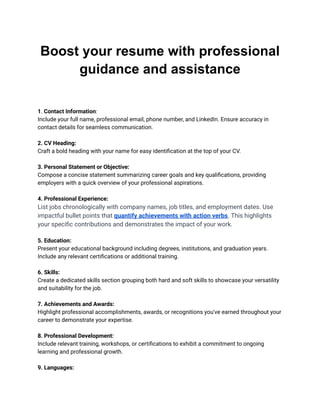 Boost your resume with professional
guidance and assistance
1. Contact Information:
Include your full name, professional email, phone number, and LinkedIn. Ensure accuracy in
contact details for seamless communication.
2. CV Heading:
Craft a bold heading with your name for easy identification at the top of your CV.
3. Personal Statement or Objective:
Compose a concise statement summarizing career goals and key qualifications, providing
employers with a quick overview of your professional aspirations.
4. Professional Experience:
List jobs chronologically with company names, job titles, and employment dates. Use
impactful bullet points that quantify achievements with action verbs. This highlights
your specific contributions and demonstrates the impact of your work.
5. Education:
Present your educational background including degrees, institutions, and graduation years.
Include any relevant certifications or additional training.
6. Skills:
Create a dedicated skills section grouping both hard and soft skills to showcase your versatility
and suitability for the job.
7. Achievements and Awards:
Highlight professional accomplishments, awards, or recognitions you've earned throughout your
career to demonstrate your expertise.
8. Professional Development:
Include relevant training, workshops, or certifications to exhibit a commitment to ongoing
learning and professional growth.
9. Languages:
 