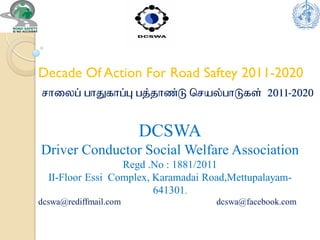 Decade Of Action For Road Saftey 2011-2020
DCSWA
Driver Conductor Social Welfare Association
Regd .No : 1881/2011
II-Floor Essi Complex, Karamadai Road,Mettupalayam-
641301.
dcswa@rediffmail.com dcswa@facebook.com
rhiyg] ghJfhg]g[ gj]jhz]L bray]ghLfs] 2011-2020
 