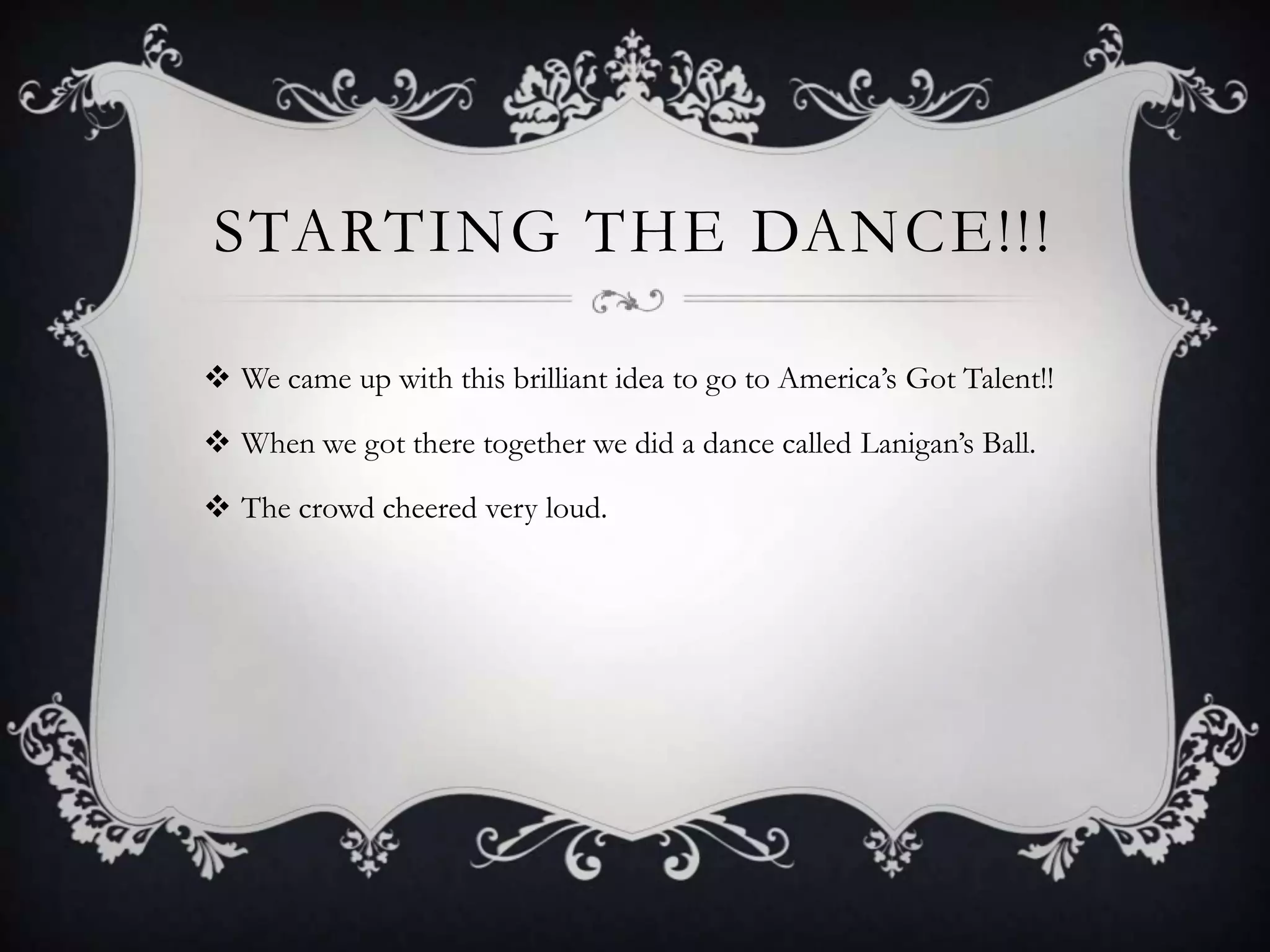 STARTING THE DANCE!!!

 We came up with this brilliant idea to go to America’s Got Talent!!

 When we got there together we did a dance called Lanigan’s Ball.

 The crowd cheered very loud.
 