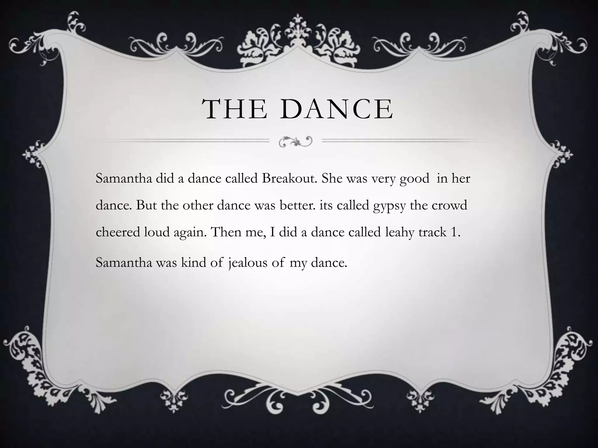 THE DANCE

Samantha did a dance called Breakout. She was very good in her
dance. But the other dance was better. its called gypsy the crowd
cheered loud again. Then me, I did a dance called leahy track 1.

Samantha was kind of jealous of my dance.
 