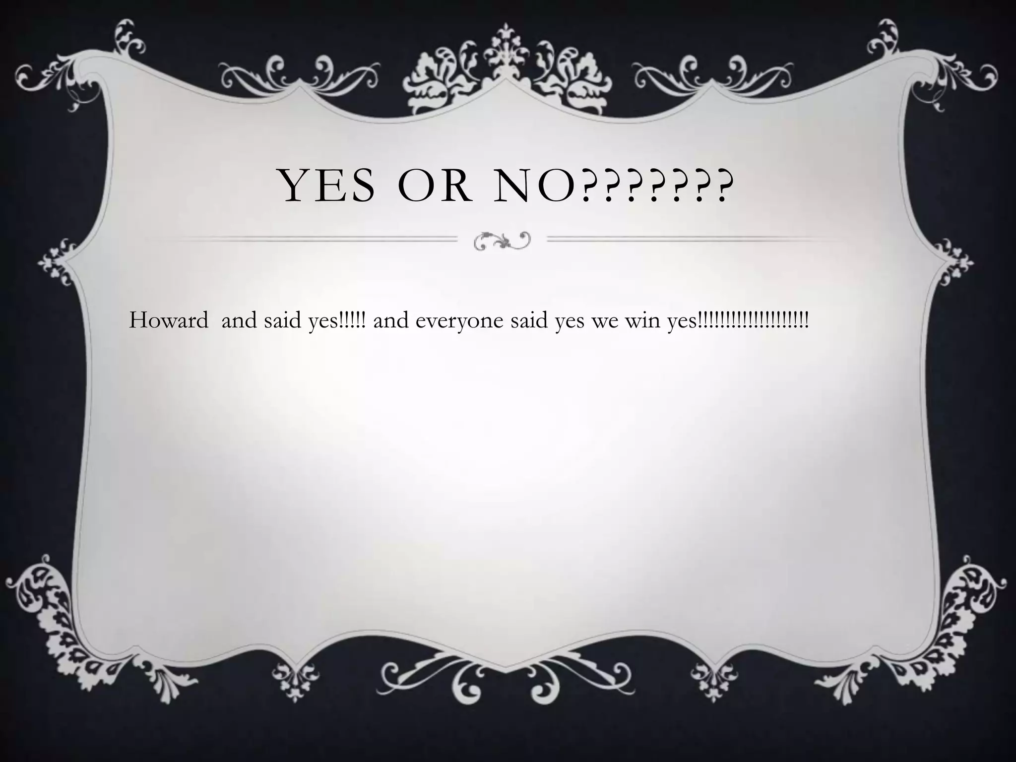 YES OR NO???????

Howard and said yes!!!!! and everyone said yes we win yes!!!!!!!!!!!!!!!!!!!!
 
