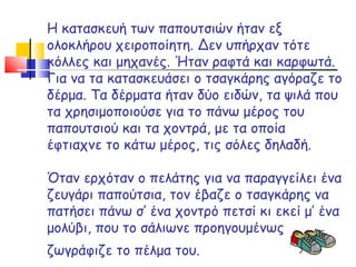 Η κατασκευή των παπουτσιών ήταν εξ ολοκλήρου χειροποίητη. Δεν υπήρχαν τότε κόλλες και μηχανές. Ήταν ραφτά και καρφωτά. Για να τα κατασκευάσει ο τσαγκάρης αγόραζε το δέρμα. Τα δέρματα ήταν δύο ειδών, τα ψιλά που τα χρησιμοποιούσε για το πάνω μέρος του παπουτσιού και τα χοντρά, με τα οποία έφτιαχνε το κάτω μέρος, τις σόλες δηλαδή. Όταν ερχόταν ο πελάτης για να παραγγείλει ένα ζευγάρι παπούτσια, τον έβαζε ο τσαγκάρης να πατήσει πάνω σ’ ένα χοντρό πετσί κι εκεί μ’ ένα μολύβι, που το σάλιωνε προηγουμένως ζωγράφιζε το πέλμα του.     