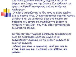 Στα παλιά χρόνια οι γυναίκες ασχολούνταν με το ράψιμο, το κέντημα και την ύφανση. Και μάθαιναν τον αργαλειό, δηλαδή την ύφανση, από τις λεγόμενες «μαΐστρες».  Οι κόρες ετοίμαζαν με τα ίδια τους τα χέρια σχεδόν όλα τα προικιά τους. Οι αρχοντοπούλες ύφαιναν κυρίως μεταξωτά και για να πατούν χωρίς να πονούν στο ποδαρικό του αργαλειού, συνήθιζαν να φορούν τα λεγόμενα «τερλέζια», που ήταν είδος παντόφλας με ελεύθερη τη φτέρνα.  Οι γεροντότερες γυναίκες βοηθούσαν τα κορίτσια σε όλες τις προπαρασκευαστικές εργασίες και τραγουδούσαν συνήθως για τις νεαρές υφάντρες το τιμητικό τραγούδι:   « Δικός μου είναι ο αργαλειός, δικό μου και το χτένι,   δική μου και η πέρδικα που κάθεται και φαίνει». 