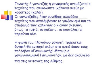 Γανωτής ή γανωτζής ή γανωματής ονομάζεται ο τεχνίτης που επικαλύπτει χάλκινα σκεύη με κασσίτερο (καλάι).  Οι γανωτζήδες ήταν συνήθως πλανόδιοι τεχνίτες που αναλάμβαναν το γαλβανισμό και το στίλβωμα των χάλκινων οικιακών σκευών, όπως τα ταψιά, τα καζάνια, τα κουτάλια,τα πηρούνια κλπ.  Η φωνή του πλανόδιου γανωτή, τραχιά και δυνατή θα αντηχεί ακόμη στα αυτιά όσων τους πρόλαβαν «Γανωωωτής! Μπακίρια γανώνωωωωω! Γανωωωτής», μα δεν ακούγεται πια στις γειτονιές της Αθήνας.   
