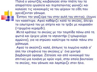 Παλιά ο γανωτζής κουβαλούσε στην πλάτη του τα απαραίτητα εργαλεία και περπατώντας φώναζε και καλούσε τις νοικοκυρές να του φέρουν τα είδη που χρειάζονταν γάνωμα.  Έστηνε την γκαζιέρα του στην αυλή του σπιτιού, έλιωνε τον κασσίτερο. Αφού καθάριζε καλά τ o  σκεύ o ς, άλειφε το εσωτερικό του με σπίρτο και το τρίβε με κουρασάνι (=τριμμένο κεραμίδι).  Μετά κράταγε το σκεύος με την τσιμπίδα πάνω από τη φωτιά και έριχνε μέσα το νησιαντήρι (=χλωριούχο αμμώνιο), για να στρώσει καλύτερα το καλάι πάνω στο χάλκωμα.  Αφού το σκούπιζε καλά, άπλωνε το λιωμένο καλάι σ' όλη την επιφάνεια του σκεύους μ' ένα χοντρό βαμβακερό ύφασμα. Ζητούσε και από νοικοκυρά του σπιτιού μια λεκάνη με κρύο νερό, στην οποία βουτούσε το σκεύος, που γάνωσε και λαμπύριζε στον ήλιο. 