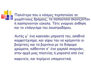 Παλιότερα που ο κόσμος περπατούσε σε χωμάτινους δρόμους, τα παπούτσια σκονίζονταν ή λασπώνονταν εύκολα. Τότε γνώρισε άνθηση και το επάγγελμα του λουστραδόρου.  Αυτός μ' ένα κασελάκι μπροστά του, αληθινό κομψοτέχνημα, και γύρω του να κρέμονται οι βούρτσες και τα βερνίκια με τα διάφορα χρώματα, κάθονταν σ' ένα χαμηλό σκαμνάκι, στην αρχή μιας πλατείας ή μπροστά από ένα καφενείο, και περίμενε υπομονετικά.   