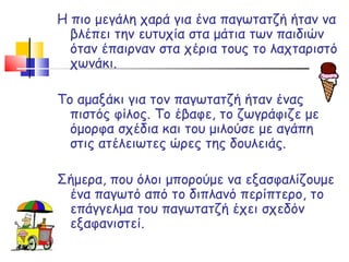 Η πιο μεγάλη χαρά για ένα παγωτατζή ήταν να βλέπει την ευτυχία στα μάτια των παιδιών όταν έπαιρναν στα χέρια τους το λαχταριστό χωνάκι.  Το αμαξάκι για τον παγωτατζή ήταν ένας πιστός φίλος. Το έβαφε, το ζωγράφιζε με όμορφα σχέδια και του μιλούσε με αγάπη στις ατέλειωτες ώρες της δουλειάς. Σήμερα, που όλοι μπορούμε να εξασφαλίζουμε ένα παγωτό από το διπλανό περίπτερο, το επάγγελμα του παγωτατζή έχει σχεδόν εξαφανιστεί.  