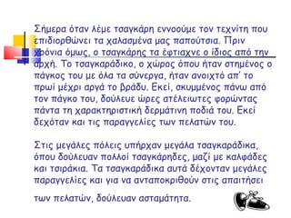 Σήμερα όταν λέμε τσαγκάρη εννοούμε τον τεχνίτη που επιδιορθώνει τα χαλασμένα μας παπούτσια. Πριν χρόνια όμως, ο τσαγκάρης τα έφτιαχνε ο ίδιος από την αρχή. Το τσαγκαράδικο, ο χώρος όπου ήταν στημένος ο πάγκος του με όλα τα σύνεργα, ήταν ανοιχτό απ’ το πρωί μέχρι αργά το βράδυ. Εκεί, σκυμμένος πάνω από τον πάγκο του, δούλευε ώρες ατέλειωτες φορώντας πάντα τη χαρακτηριστική δερμάτινη ποδιά του. Εκεί δεχόταν και τις παραγγελίες των πελατών του. Στις μεγάλες πόλεις υπήρχαν μεγάλα τσαγκαράδικα, όπου δούλευαν πολλοί τσαγκάρηδες, μαζί με καλφάδες και τσιράκια. Τα τσαγκαράδικα αυτά δέχονταν μεγάλες παραγγελίες και για να ανταποκριθούν στις απαιτήσει των πελατών, δούλευαν ασταμάτητα.   