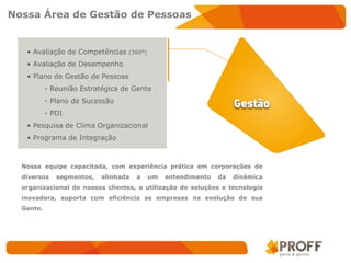 Nossa Área de Gestão de Pessoas


   • Avaliação de Competências    (360º)

   • Avaliação de Desempenho
   • Plano de Gestão de Pessoas
           - Reunião Estratégica de Gente
           - Plano de Sucessão
           - PDI
   • Pesquisa de Clima Organizacional
   • Programa de Integração



  Nossa equipe capacitada, com experiência prática em corporações de
  diversos    segmentos,   alinhada   a    um   entendimento   da   dinâmica
  organizacional de nossos clientes, a utilização de soluções e tecnologia
  inovadora, suporta com eficiência as empresas na evolução de sua
  Gente.
 