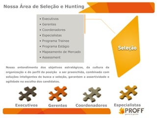 Nossa Área de Seleção e Hunting

                        • Executivos
                        • Gerentes
                        • Coordenadores
                        • Especialistas
                        • Programa Trainee
                        • Programa Estágio
                        • Mapeamento de Mercado
                        • Assessment


Nosso    entendimento   dos   objetivos   estratégicos,   da   cultura   da
organização e do perfil da posição a ser preenchida, combinado com
soluções inteligentes de busca e seleção, garantem a assertividade e
agilidade na escolha dos candidatos.




        Executivos            Gerentes           Coordenadores                Especialistas
 