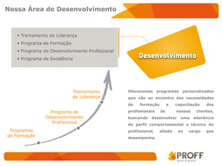 Nossa Área de Desenvolvimento



   • Treinamento de Liderança
   • Programa de Formação
   • Programa de Desenvolvimento Profissional
   • Programa de Excelência




                            Treinamento         Oferecemos programas personalizados
                            de Liderança        que vão ao encontro das necessidades
                                                de   formação        e   capacitação    dos

                 Programa de                    profissionais   de       nossos    clientes,
               Desenvolvimento                  buscando   desenvolver     uma    aderência
                  Profissional                  do perfil comportamental e técnico do
 Programas                                      profissional,   aliado    ao   cargo    que
de Formação                                     desempenha.
 
