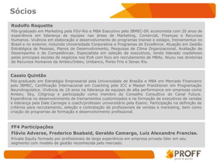 Sócios
Rodolfo Roquette
Pós-graduado em Marketing pela FGV-Rio e MBA Executivo pelo IBMEC-SP, economista com 20 anos de
experiência em liderança de equipes nas áreas de Marketing, Comercial, Finanças e Recursos
Humanos. Vivência em elaboração e desenvolvimento de programas trainee e estágio, treinamentos no
Brasil e no exterior, incluindo Universidade Corporativa e Programas de Excelência. Atuação em Gestão
Estratégica de Pessoas, Planos de Desenvolvimento, Pesquisas de Clima Organizacional, Avaliação de
Desempenho e de Competências. Especialista em seleção de executivos, tendo liderado roadshows
pelas principais escolas de negócios nos EUA com foco em recrutamento de MBAs. Atuou nas diretorias
de Recursos Humanos da Ambev/Inbev, Unibanco, Ponto Frio e Senac Rio.


Cassio Quintão
Pós-graduado em Estratégia Empresarial pela Universidade de Brasília e MBA em Mercado Financeiro
pelo IBMEC, Certificação Internacional em Coaching pelo ICC e Master Practitioner em Programação
Neurolinguística. Vivência de 18 anos na liderança de equipes de alta performance em empresas como
Ambev, Sky, Citigroup e participação como membro do Conselho Consultivo do Canal Futura.
Experiência no desenvolvimento de treinamentos customizados e na formação de executivos de vendas
e liderança pela Dale Carnegie e coach/professor universitário pela Esamc. Participação na definição de
critérios para recrutamento, seleção e contratação de profissionais de vendas e marketing, bem como
criação de programas de formação e desenvolvimento profissional.



FF4 Participações
Flávio Adverse, Frederico Boabaid, Geraldo Camargo, Luiz Alexandre Franciss.
Private Equity formado por profissionais de larga experiência em empresa privada líder em seu
segmento com modelo de gestão reconhecida pelo mercado.
 