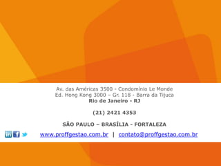 Av. das Américas 3500 - Condomínio Le Monde
    Ed. Hong Kong 3000 – Gr. 118 - Barra da Tijuca
                Rio de Janeiro - RJ

                  (21) 2421 4353

       SÃO PAULO – BRASÍLIA - FORTALEZA

www.proffgestao.com.br | contato@proffgestao.com.br
 