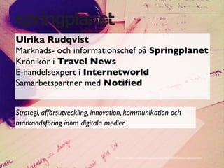 Ulrika Rudqvist
Marknads- och informationschef på Springplanet
Krönikör i Travel News
E-handelsexpert i Internetworld
Samarbetspartner med Notiﬁed


Strategi, affärsutveckling, innovation, kommunikation och
marknadsföring inom digitala medier.



                                  http://www.ﬂickr.com/photos/koalazymonkey/4421118244/sizes/z/in/photostream/
 