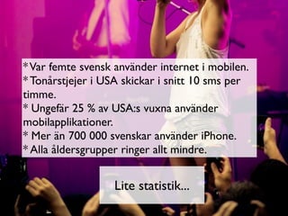 * Var femte svensk använder internet i mobilen.
* Tonårstjejer i USA skickar i snitt 10 sms per
timme.
* Ungefär 25 % av USA:s vuxna använder
mobilapplikationer.
* Mer än 700 000 svenskar använder iPhone.
* Alla åldersgrupper ringer allt mindre.


                   Lite statistik...
 