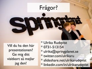 Frågor?




                      * Ulrika Rudqvist
Vill du ha den här    * 0731-513154
 presentationen?      * ulrika@springplanet.se
    Ge mig ditt       * twitter.com/ulrikaru
visitkort så mejlar   * slideshare.net/ulrikarudqvist
      jag den!        * linkedin.com/in/ulrikarudqvist
 