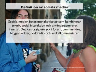 Deﬁnition av sociala medier



Sociala medier betecknar aktiviteter som kombinerar
  teknik, social interaktion och användargenererat
innehåll. Det kan ta sig uttryck i forum, communities,
 bloggar, wikier, poddradio och artikelkommentarer.




                               http://www.ﬂickr.com/photos/mararie/2491194799/sizes/l/in/photostream/
 
