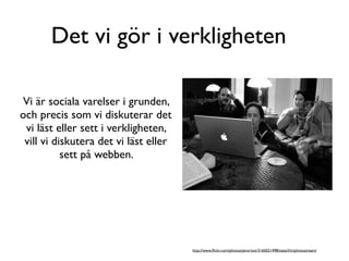 Det vi gör i verkligheten

Vi är sociala varelser i grunden,
och precis som vi diskuterar det
 vi läst eller sett i verkligheten,
 vill vi diskutera det vi läst eller
           sett på webben.




                                       http://www.ﬂickr.com/photos/jenorton/3165021498/sizes/l/in/photostream/
 