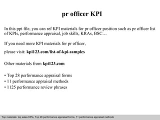 pr officer KPI 
In this ppt file, you can ref KPI materials for pr officer position such as pr officer list 
of KPIs, performance appraisal, job skills, KRAs, BSC… 
If you need more KPI materials for pr officer, 
please visit: kpi123.com/list-of-kpi-samples 
Other materials from kpi123.com 
• Top 28 performance appraisal forms 
• 11 performance appraisal methods 
• 1125 performance review phrases 
Top materials: top sales KPIs, Top 28 performance appraisal forms, 11 performance appraisal methods 
Interview questions and answers – free download/ pdf and ppt file 
 