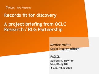 RLG Programs


Records fit for discovery
A project briefing from OCLC
Research / RLG Partnership


                      Merrilee Proffitt
                      Senior Program Officer

                      PACSCL
                      Something New for
                      Something Old
                      4 December 2008
 