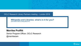 OCLC Research Library Partners meeting – London 2016
Wikipedia and Libraries: what’s in it for you?
(and what is OCLC doing about it?)
Merrilee Proffitt
Senior Program Officer, OCLC Research
@merrileeiam
 