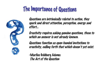Questions are intrinsically related to action, they
spark and direct attention, perception, energy and
effort…
Creativity requires asking genuine questions, those to
which an answer is not already known.
Questions function as open-handed invitations to
creativity, calling forth that which doesn’t yet exist.

-Marilee Goldberg Adams
 The Art of the Question
 
