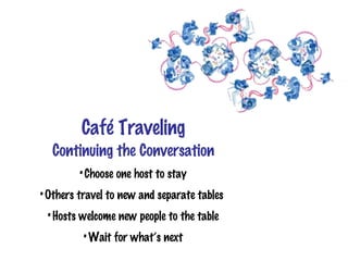Café Traveling
  Continuing the Conversation
         • Choose one host to stay
• Others travel to new and separate tables
 • Hosts welcome new people to the table
         • Wait for what’s next
 