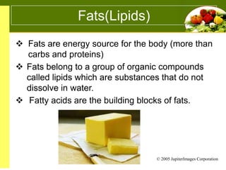 Fats(Lipids)
 Fats are energy source for the body (more than
carbs and proteins)
 Fats belong to a group of organic compounds
called lipids which are substances that do not
dissolve in water.
 Fatty acids are the building blocks of fats.

© 2005 JupiterImages Corporation

 