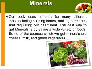 Minerals
Our body uses minerals for many different
jobs, including building bones, making hormones
and regulating our heart beat. The best way to
get Minerals is by eating a wide variety of foods.
Some of the sources which we get minerals are
cheese, milk, and green vegetables.

 