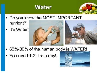 Water
• Do you know the MOST IMPORTANT
nutrient?
• It’s Water!

• 60%-80% of the human body is WATER!
• You need 1-2 litre a day!

 