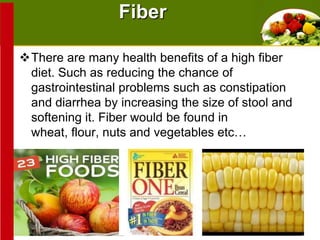 Fiber
There are many health benefits of a high fiber
diet. Such as reducing the chance of
gastrointestinal problems such as constipation
and diarrhea by increasing the size of stool and
softening it. Fiber would be found in
wheat, flour, nuts and vegetables etc…

 