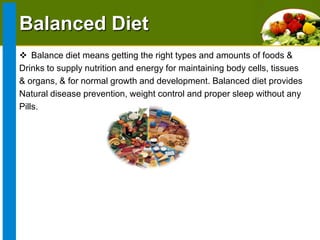 Balanced Diet
 Balance diet means getting the right types and amounts of foods &
Drinks to supply nutrition and energy for maintaining body cells, tissues
& organs, & for normal growth and development. Balanced diet provides
Natural disease prevention, weight control and proper sleep without any
Pills.

 