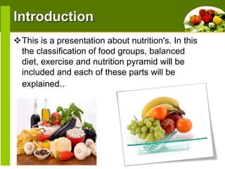 Introduction
This is a presentation about nutrition's. In this
the classification of food groups, balanced
diet, exercise and nutrition pyramid will be
included and each of these parts will be
explained..

 