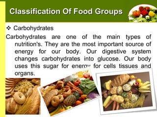 Classification Of Food Groups
 Carbohydrates
Carbohydrates are one of the main types of
nutrition's. They are the most important source of
energy for our body. Our digestive system
changes carbohydrates into glucose. Our body
uses this sugar for energy for cells tissues and
organs.

 
