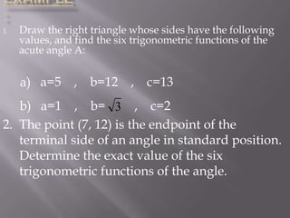 1.

Draw the right triangle whose sides have the following
values, and find the six trigonometric functions of the
acute angle A:

a) a=5 , b=12 , c=13
b) a=1 , b= 3 , c=2
2. The point (7, 12) is the endpoint of the
terminal side of an angle in standard position.
Determine the exact value of the six
trigonometric functions of the angle.

 