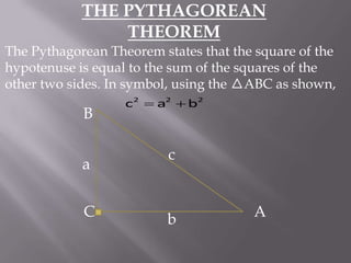 THE PYTHAGOREAN
THEOREM
The Pythagorean Theorem states that the square of the
hypotenuse is equal to the sum of the squares of the
other two sides. In symbol, using the ABC as shown,

B
a
C

c2  a2  b2

c

b

A

 
