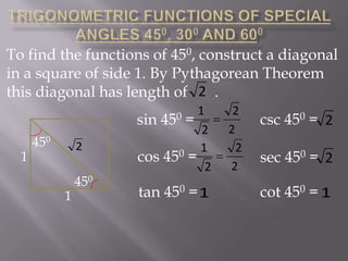 To find the functions of 450, construct a diagonal
in a square of side 1. By Pythagorean Theorem
this diagonal has length of 2 .
1
sin
= 
2
0=1 
cos 45
2

450

1

450

2

1

450

tan 450 = 1

2
2
2
2

csc 450 = 2
sec 450 = 2
cot 450 = 1

 