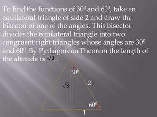 To find the functions of 300 and 600, take an
equilateral triangle of side 2 and draw the
bisector of one of the angles. This bisector
divides the equilateral triangle into two
congruent right triangles whose angles are 300
and 600. By Pythagorean Theorem the length of
the altitude is 3 .
300

2

3

600
1

 