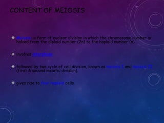 CONTENT OF MEIOSIS

 Meiosis- a form of nuclear division in which the chromosome number is
halved from the diploid number (2n) to the haploid number (n).
 involves interphase
 followed by two cycle of cell division, known as meiosis I and meiosis II
(first & second meiotic division).
 gives rise to four haploid cells.

 