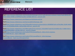 Lesson Overview

Meiosis

REFERENCE LIST
Ppt1 http://www.slideshare.net/rozeka01/biology-unit-4-cell-division-meiosis-notes?qid=8f94cc0f364d-4de2-9488-e100ffbd7aac&v=qf1&b=&from_search=10
Ppt2http://www.slideshare.net/SSpencer53/b10vrv4114
Ppt3http://www.slideshare.net/tamarad423/biology-102
Ppt4http://www.slideshare.net/CWood01/meiosis-presentation-830898?qid=cd7bc90e-55d9-4d43947b-3e3f0d98bc0b&v=default&b=&from_search=35
Ppt5http://www.slideshare.net/ABenagh/ch13-meiosis-14216907?qid=0c7e4396-45c7-4984-967a03ff9b5840d8&v=qf1&b=&from_search=32pp5
ppt6http://www.slideshare.net/nyiko5791/savedfiles?s_title=ch13-meiosis14216907&user_login=ABenagh
Ppt7http://www.slideshare.net/nyiko5791/savedfiles?s_title=biologameiosis&user_login=gunthergretchen

 