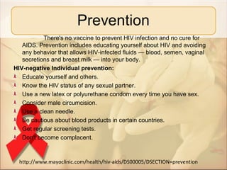 There's no vaccine to prevent HIV infection and no cure for
   AIDS. Prevention includes educating yourself about HIV and avoiding
   any behavior that allows HIV-infected fluids — blood, semen, vaginal
   secretions and breast milk — into your body.
HIV-negative Individual prevention:
   Educate yourself and others.
   Know the HIV status of any sexual partner.
   Use a new latex or polyurethane condom every time you have sex.
   Consider male circumcision.
   Use a clean needle.
   Be cautious about blood products in certain countries.
   Get regular screening tests.
   Don't become complacent.



  http://www.mayoclinic.com/health/hiv-aids/DS00005/DSECTION=prevention
 